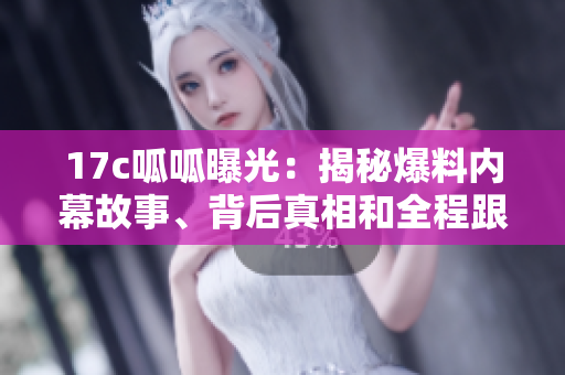 17c呱呱曝光：揭秘爆料內(nèi)幕故事、背后真相和全程跟蹤報(bào)道