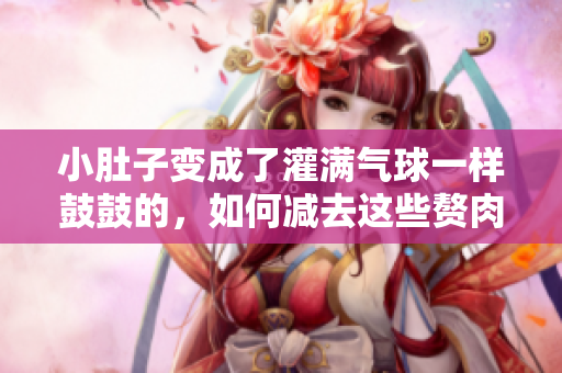 小肚子變成了灌滿氣球一樣鼓鼓的，如何減去這些贅肉？