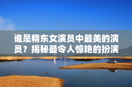 誰(shuí)是精東女演員中最美的演員？揭秘最令人驚艷的扮演者