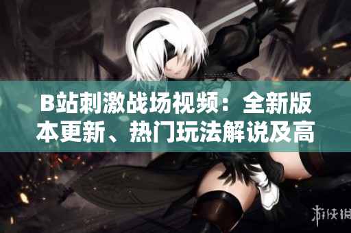 B站刺激戰(zhàn)場視頻：全新版本更新、熱門玩法解說及高手實戰(zhàn)經(jīng)驗分享