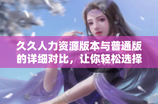 久久人力資源版本與普通版的詳細(xì)對(duì)比，讓你輕松選擇適合你的版本
