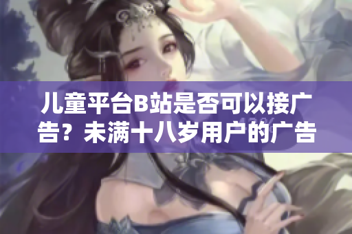 兒童平臺(tái)B站是否可以接廣告？未滿十八歲用戶的廣告合規(guī)問題簡(jiǎn)析