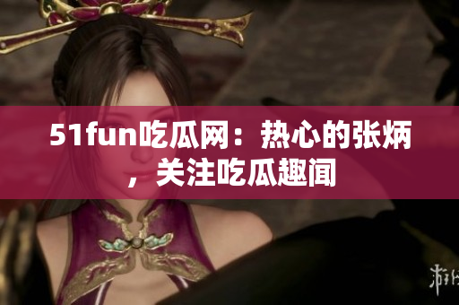 51fun吃瓜網(wǎng)：熱心的張炳，關注吃瓜趣聞