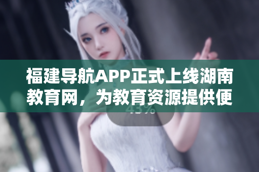 福建導(dǎo)航APP正式上線湖南教育網(wǎng)，為教育資源提供便捷導(dǎo)航服務(wù)