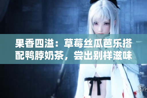 果香四溢：草莓絲瓜芭樂搭配鴨脖奶茶，嘗出別樣滋味