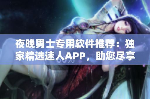 夜晚男士專用軟件推薦：獨家精選迷人APP，助您盡享精彩瞬間