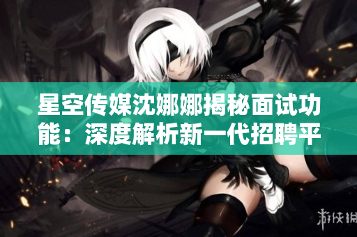星空傳媒沈娜娜揭秘面試功能：深度解析新一代招聘平臺的獨(dú)特特點(diǎn)