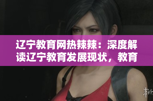 遼寧教育網(wǎng)熱辣辣：深度解讀遼寧教育發(fā)展現(xiàn)狀，教育資源與政策全面解析