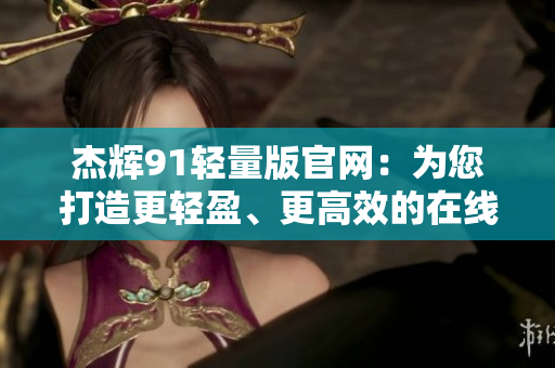 杰輝91輕量版官網(wǎng)：為您打造更輕盈、更高效的在線體驗(yàn)