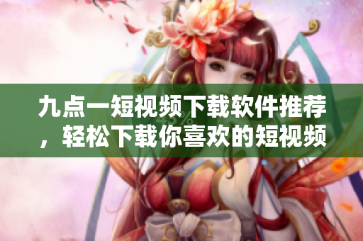 九點一短視頻下載軟件推薦，輕松下載你喜歡的短視頻