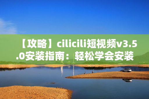 【攻略】cilicili短視頻v3.5.0安裝指南：輕松學(xué)會安裝步驟及注意事項