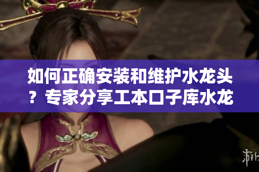 如何正確安裝和維護(hù)水龍頭？專家分享工本口子庫水龍頭的使用技巧和保養(yǎng)方法