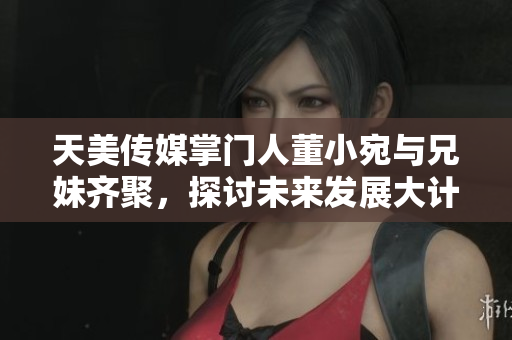 天美傳媒掌門人董小宛與兄妹齊聚，探討未來發(fā)展大計