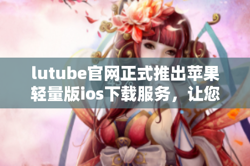 lutube官網(wǎng)正式推出蘋果輕量版ios下載服務(wù)，讓您暢享視頻樂趣