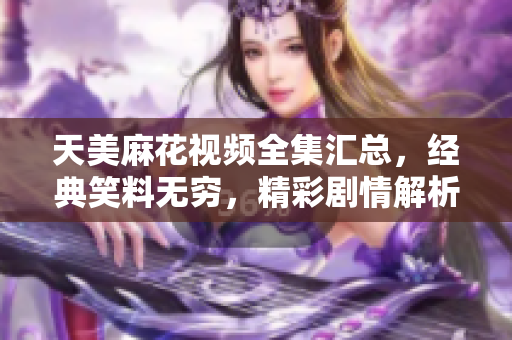天美麻花視頻全集匯總，經(jīng)典笑料無窮，精彩劇情解析