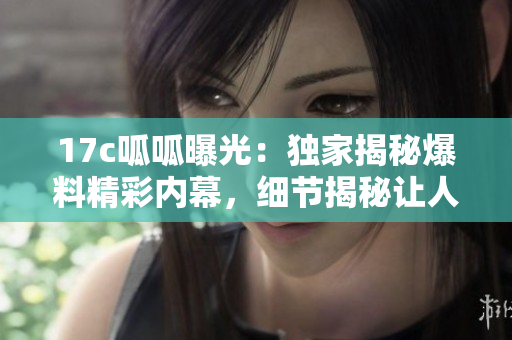 17c呱呱曝光：獨(dú)家揭秘爆料精彩內(nèi)幕，細(xì)節(jié)揭秘讓人大開(kāi)眼界