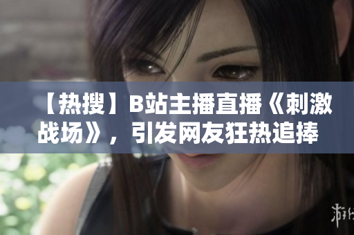 【熱搜】B站主播直播《刺激戰(zhàn)場》，引發(fā)網(wǎng)友狂熱追捧