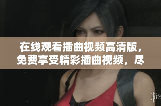 在線觀看插曲視頻高清版，免費(fèi)享受精彩插曲視頻，盡情欣賞喜愛的視頻插曲，海量視頻資源免費(fèi)觀看