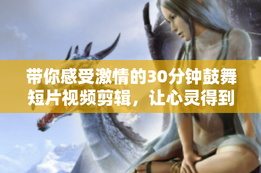 帶你感受激情的30分鐘鼓舞短片視頻剪輯，讓心靈得到啟迪，積極面對生活，并充滿正能量