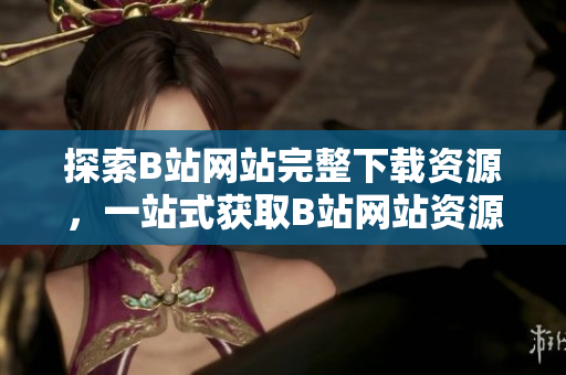 探索B站網(wǎng)站完整下載資源，一站式獲取B站網(wǎng)站資源攻略和工具集合