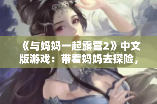 《與媽媽一起露營2》中文版游戲：帶著媽媽去探險，體驗獨特的母子互動冒險之旅