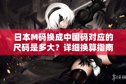 日本M碼換成中國碼對應的尺碼是多大？詳細換算指南解讀！