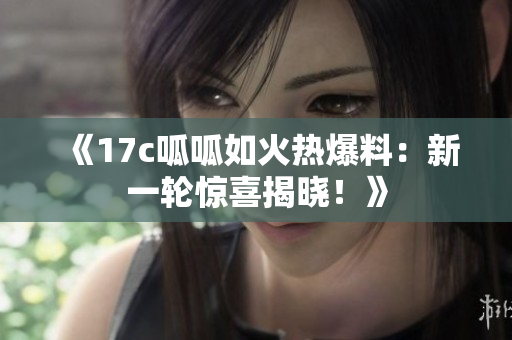 《17c呱呱如火熱爆料：新一輪驚喜揭曉！》