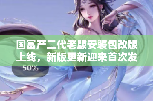 國富產(chǎn)二代老版安裝包改版上線，新版更新迎來首次發(fā)布，詳細(xì)介紹與使用攻略全面解析