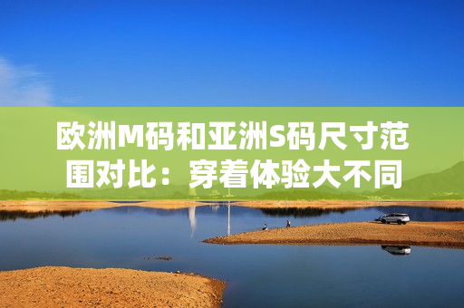歐洲M碼和亞洲S碼尺寸范圍對比：穿著體驗(yàn)大不同
