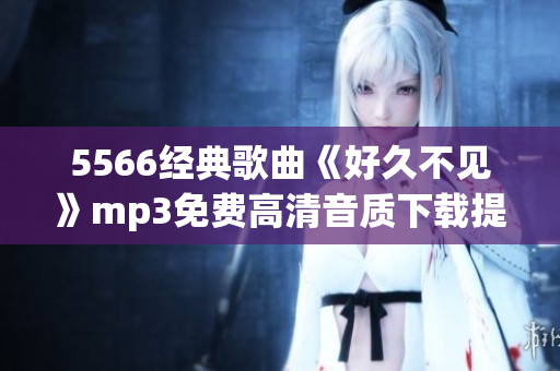 5566經(jīng)典歌曲《好久不見》mp3免費高清音質下載提供，一鍵暢享回憶之作