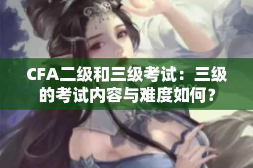 CFA二級和三級考試：三級的考試內容與難度如何？