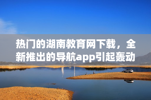 熱門的湖南教育網(wǎng)下載，全新推出的導航app引起轟動
