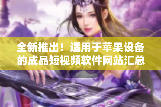 全新推出！適用于蘋果設(shè)備的成品短視頻軟件網(wǎng)站匯總，一網(wǎng)打盡，快速找到你所需的應(yīng)用！
