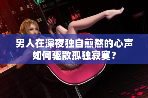 男人在深夜獨自煎熬的心聲如何驅(qū)散孤獨寂寞？