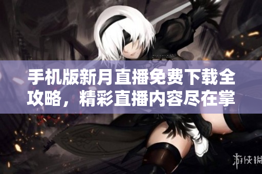 手機版新月直播免費下載全攻略，精彩直播內(nèi)容盡在掌握，輕松開啟觀看新體驗