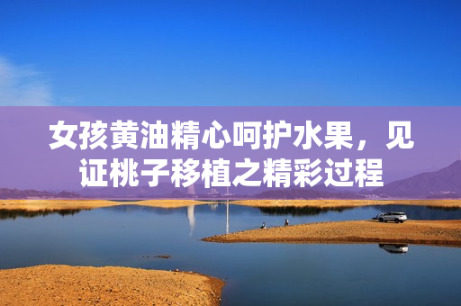 女孩黃油精心呵護水果，見證桃子移植之精彩過程