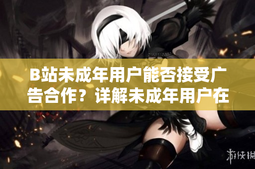 B站未成年用戶能否接受廣告合作？詳解未成年用戶在B站上的廣告合作政策