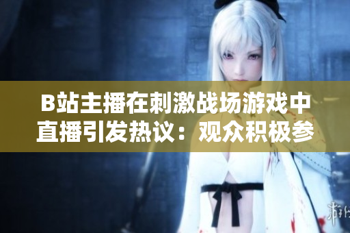 B站主播在刺激戰(zhàn)場游戲中直播引發(fā)熱議：觀眾積極參與或者道德爭議？