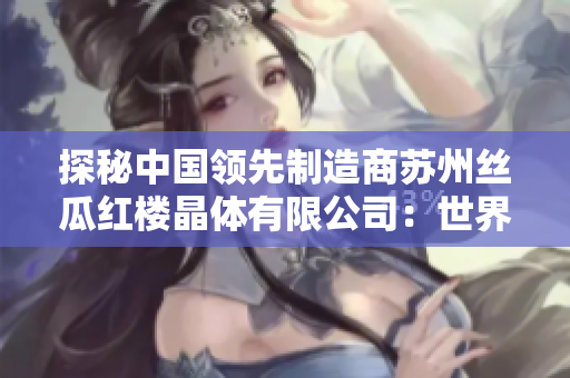 探秘中國領先制造商蘇州絲瓜紅樓晶體有限公司：世界級晶體技術引領者