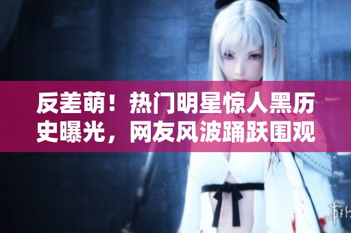 反差萌！熱門(mén)明星驚人黑歷史曝光，網(wǎng)友風(fēng)波踴躍圍觀，喜怒哀樂(lè)過(guò)起新高潮