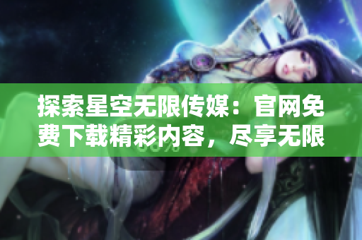 探索星空無限傳媒：官網(wǎng)免費(fèi)下載精彩內(nèi)容，盡享無限樂趣