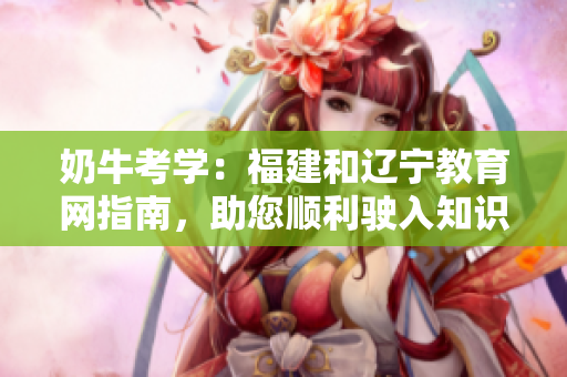 奶?？紝W(xué)：福建和遼寧教育網(wǎng)指南，助您順利駛?cè)胫R之門