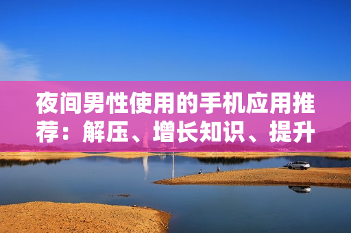 夜間男性使用的手機應(yīng)用推薦：解壓、增長知識、提升生活品質(zhì)
