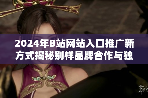 2024年B站網(wǎng)站入口推廣新方式揭秘別樣品牌合作與獨家活動相結(jié)合,探秘用戶留存新路徑