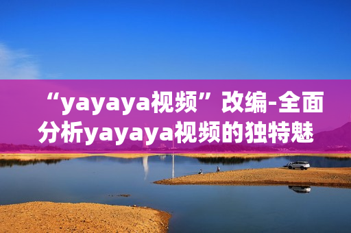“yayaya視頻”改編-全面分析yayaya視頻的獨(dú)特魅力以及它對用戶的廣泛影響
