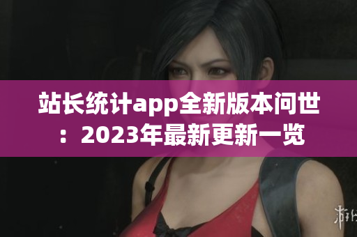站長(zhǎng)統(tǒng)計(jì)app全新版本問(wèn)世：2023年最新更新一覽