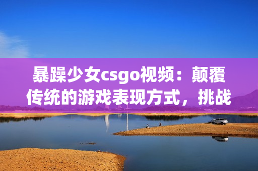 暴躁少女csgo視頻：顛覆傳統(tǒng)的游戲表現(xiàn)方式，挑戰(zhàn)極限的實(shí)力與耐心!