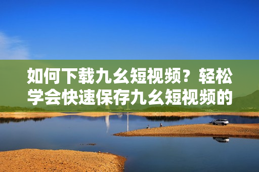 如何下載九幺短視頻？輕松學會快速保存九幺短視頻的方法