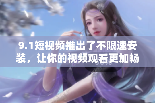 9.1短視頻推出了不限速安裝，讓你的視頻觀看更加暢快