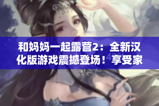和媽媽一起露營2：全新漢化版游戲震撼登場！享受家人親情時光，探索大自然樂趣，開啟全新冒險之旅！
